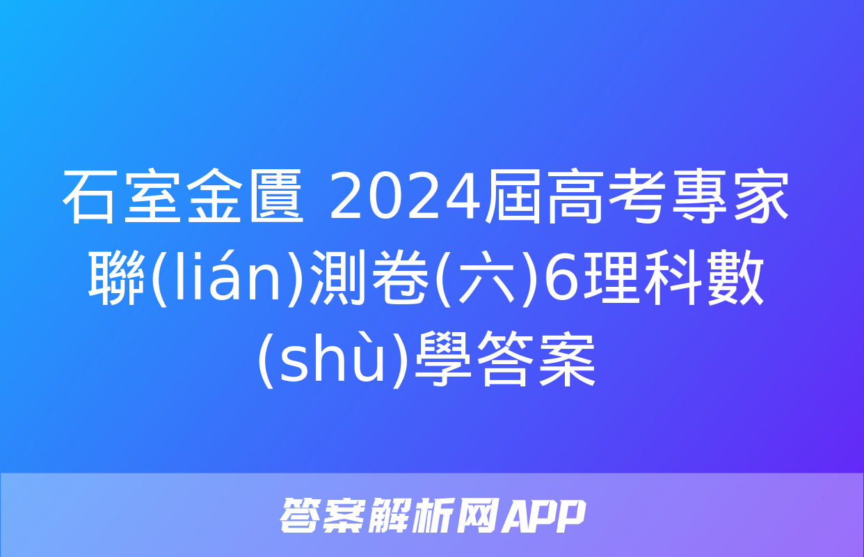 石室金匱 2024屆高考專家聯(lián)測卷(六)6理科數(shù)學答案