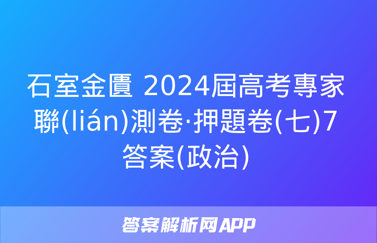 石室金匱 2024屆高考專家聯(lián)測卷·押題卷(七)7答案(政治)