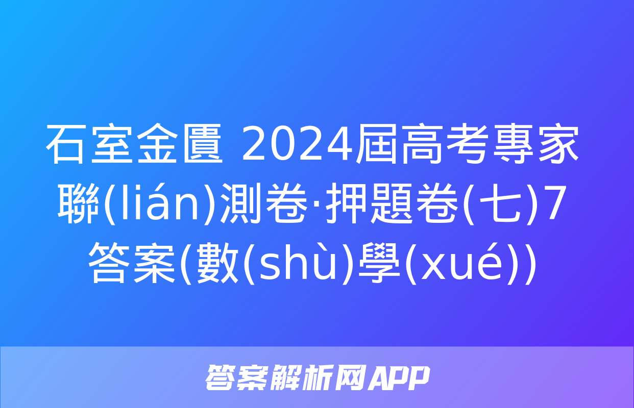 石室金匱 2024屆高考專家聯(lián)測卷·押題卷(七)7答案(數(shù)學(xué))