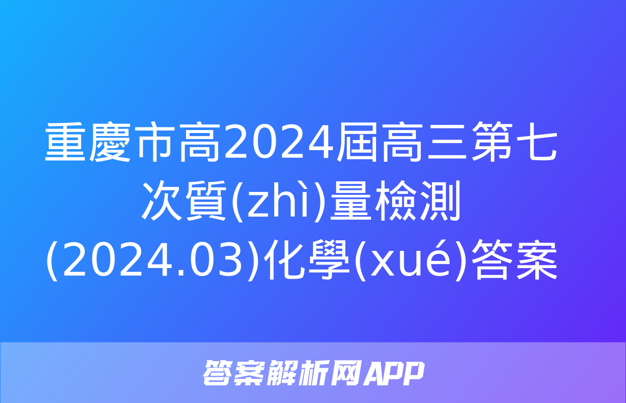 重慶市高2024屆高三第七次質(zhì)量檢測(2024.03)化學(xué)答案