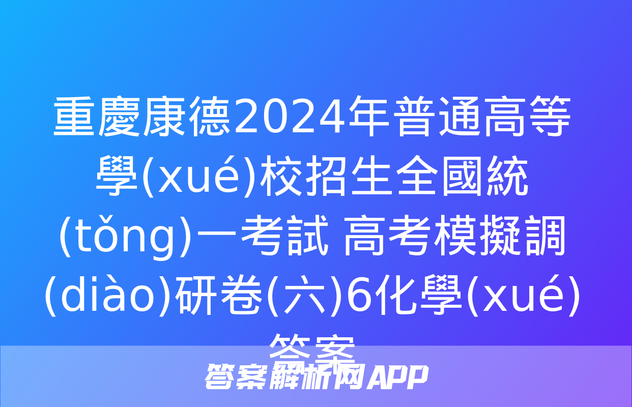 重慶康德2024年普通高等學(xué)校招生全國統(tǒng)一考試 高考模擬調(diào)研卷(六)6化學(xué)答案