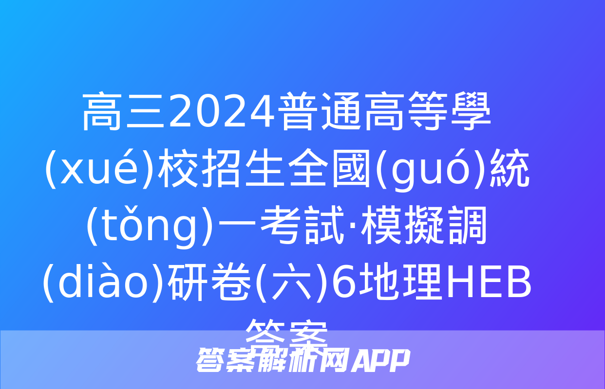 高三2024普通高等學(xué)校招生全國(guó)統(tǒng)一考試·模擬調(diào)研卷(六)6地理HEB答案