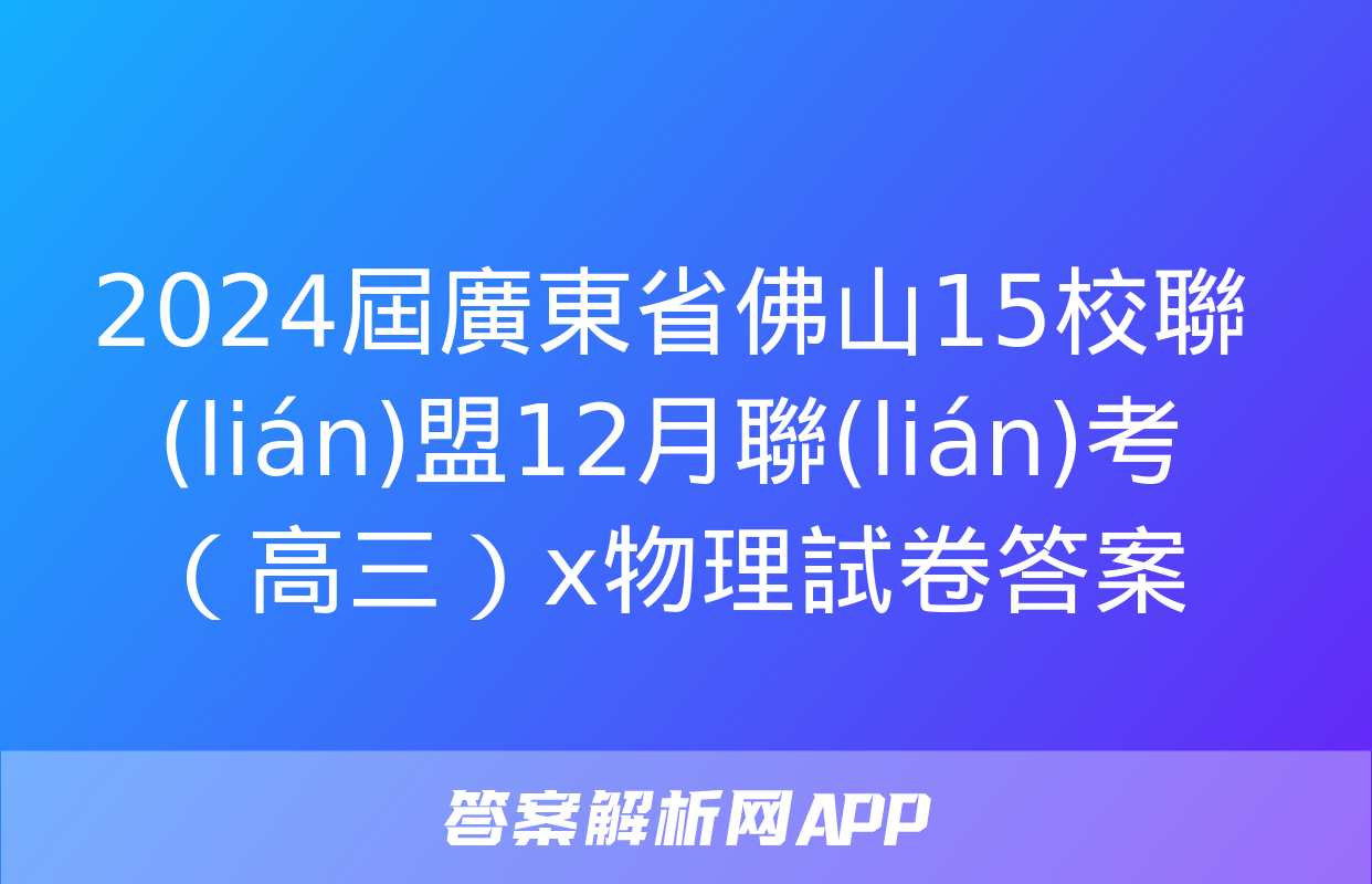 2024屆廣東省佛山15校聯(lián)盟12月聯(lián)考（高三）x物理試卷答案