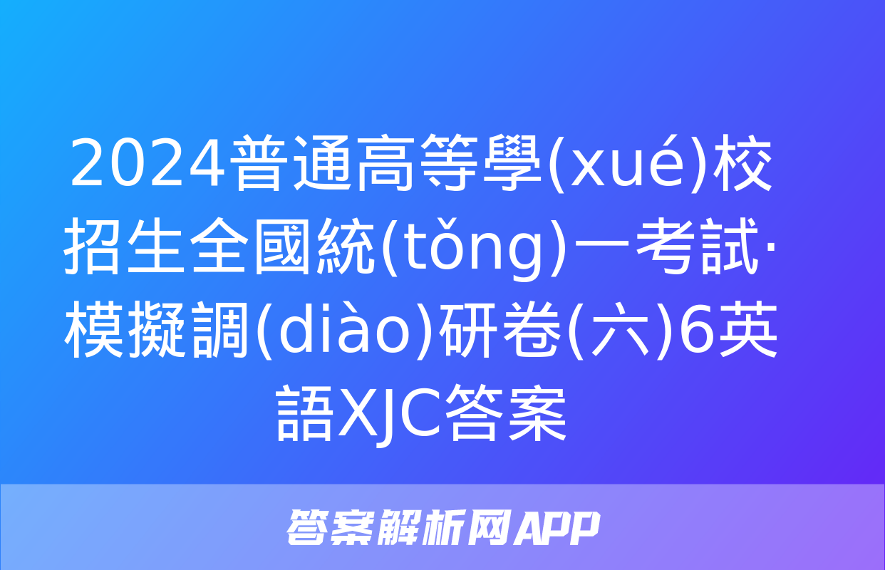 2024普通高等學(xué)校招生全國統(tǒng)一考試·模擬調(diào)研卷(六)6英語XJC答案